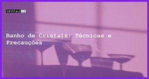 Banho de Cristais: Técnicas e Precauções - Banho de Cristais: Técnicas e Precauções