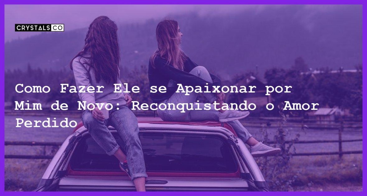 Como Fazer Ele Se Apaixonar Por Mim De Novo Reconquistando O Amor Perdido Blog Crystalsco 8749