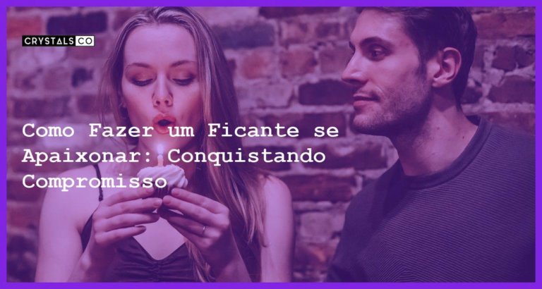 Como Fazer um Ficante se Apaixonar: Conquistando Compromisso - Como fazer um ficante se apaixonar