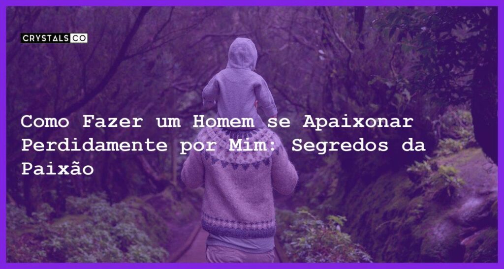Como Fazer um Homem se Apaixonar Perdidamente por Mim: Segredos da Paixão - Como fazer um homem se apaixonar perdidamente por mim