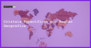 Cristais Específicos por Região Geográfica - Cristais Específicos por Região Geográfica