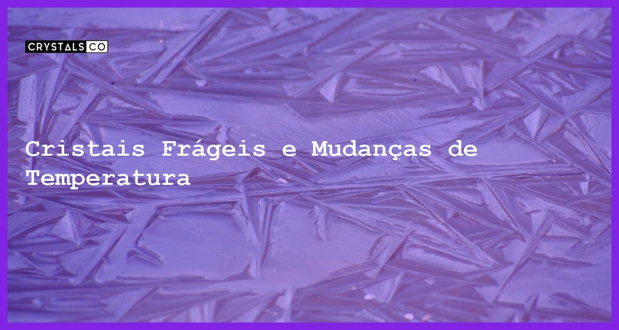 Cristais Frágeis e Mudanças de Temperatura - Cristais Frágeis e Mudanças de Temperatura