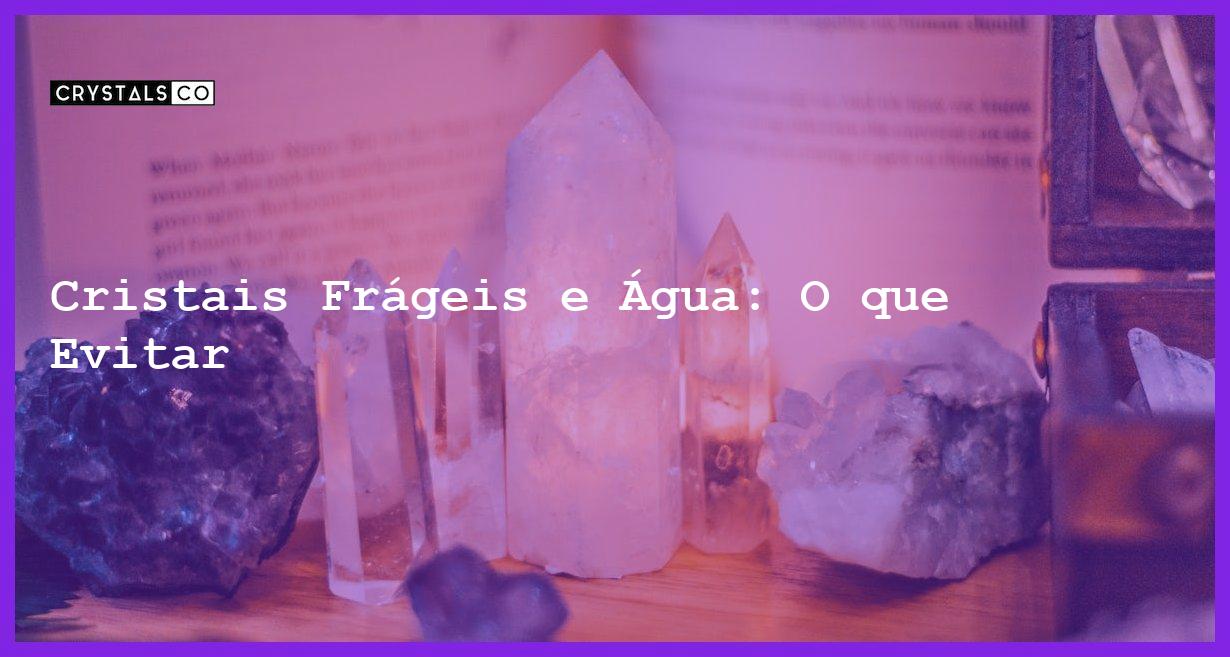 Cristais Frágeis e Água: O que Evitar - Cristais Frágeis e Água: O que Evitar