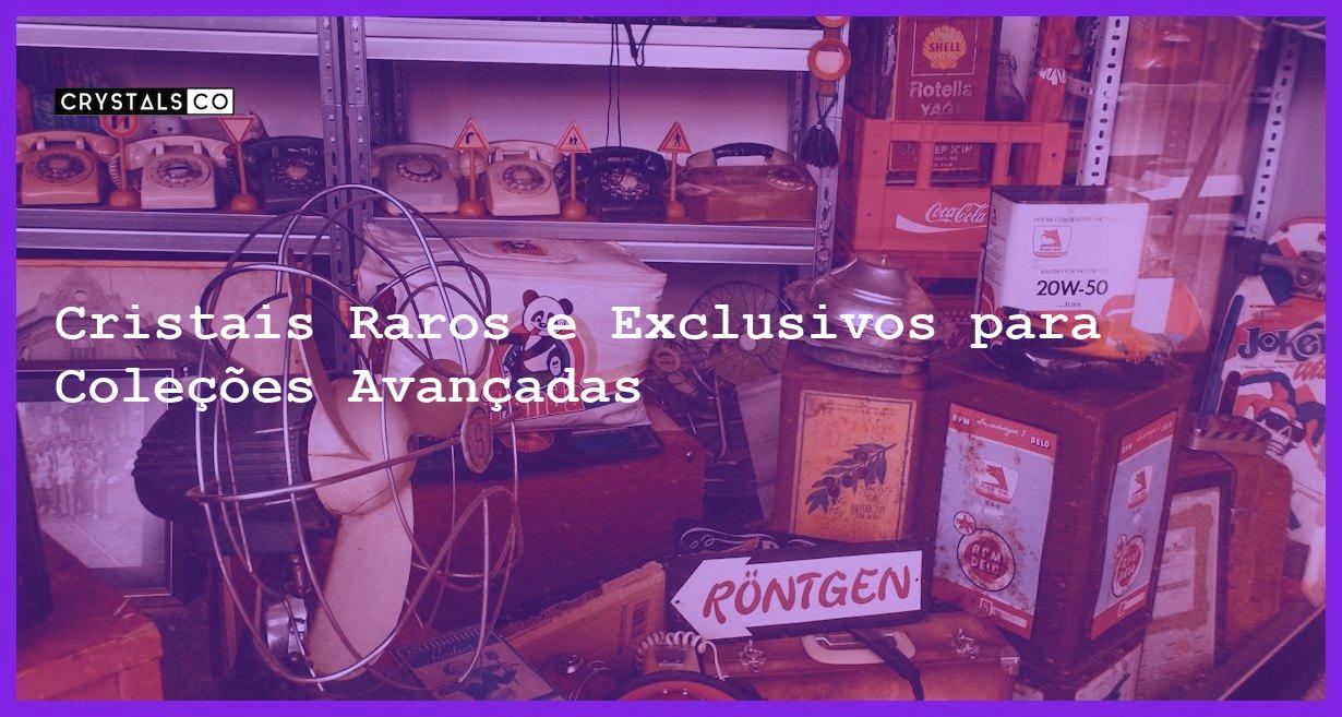 Cristais Raros e Exclusivos para Coleções Avançadas - Cristais Raros e Exclusivos para Coleções Avançadas