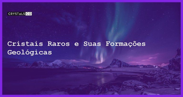 Cristais Raros e Suas Formações Geológicas - Cristais Raros e Suas Formações Geológicas