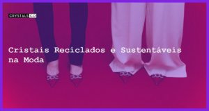 Cristais Reciclados e Sustentáveis na Moda - Cristais Reciclados e Sustentáveis na Moda