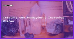 Cristais com Formações e Inclusões Únicas - Cristais com Formações e Inclusões Únicas