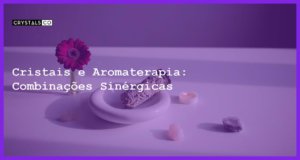 Cristais e Aromaterapia: Combinações Sinérgicas - Cristais e Aromaterapia: Combinações Sinérgicas