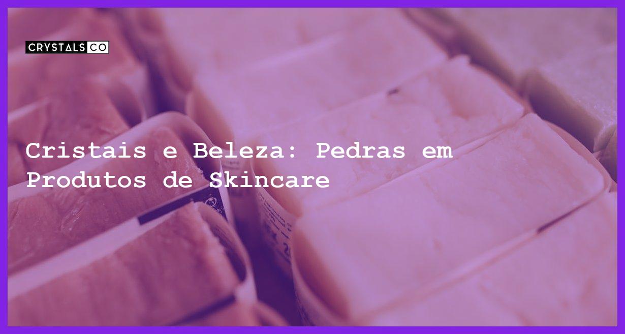 Cristais e Beleza: Pedras em Produtos de Skincare - Cristais e Beleza: Pedras em Produtos de Skincare