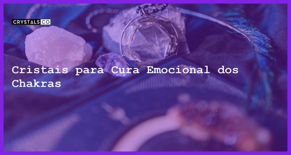 Cristais para Cura Emocional dos Chakras - Cristais para Cura Emocional dos Chakras