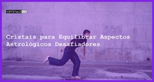 Cristais para Equilibrar Aspectos Astrológicos Desafiadores - Cristais para Equilibrar Aspectos Astrológicos Desafiadores