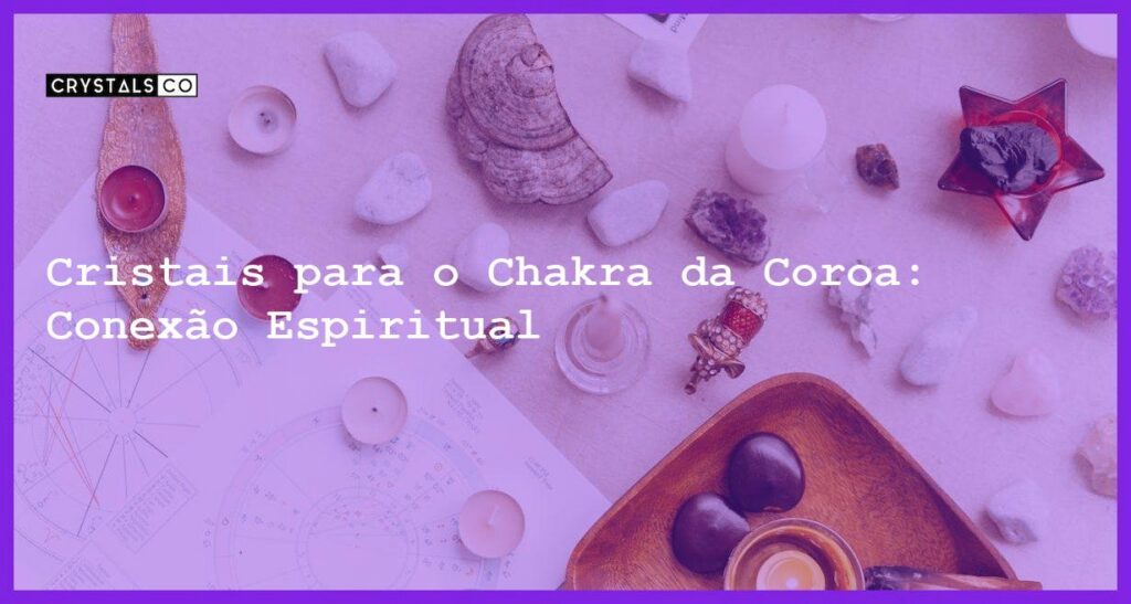 Cristais para o Chakra da Coroa: Conexão Espiritual - Cristais para o Chakra da Coroa: Conexão Espiritual