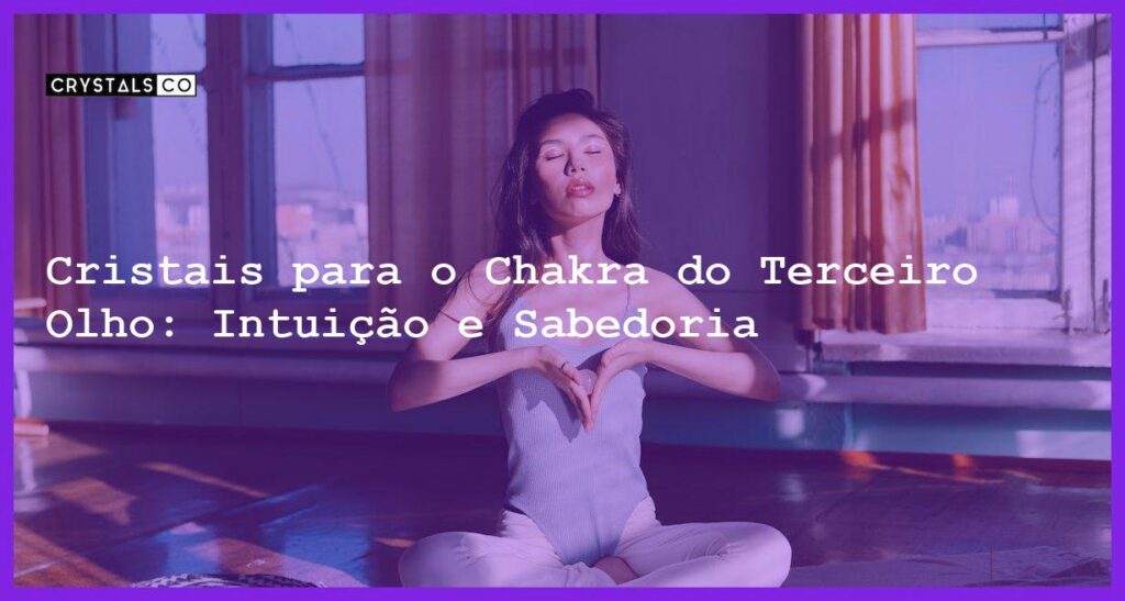 Cristais para o Chakra do Terceiro Olho: Intuição e Sabedoria - Cristais para o Chakra do Terceiro Olho: Intuição e Sabedoria