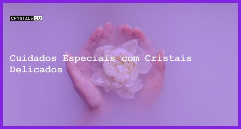 Cuidados Especiais com Cristais Delicados - Cuidados com Cristais Delicados