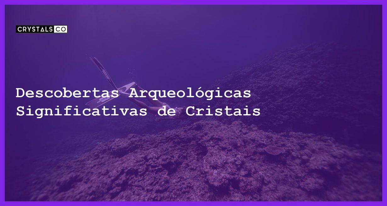 Descobertas Arqueológicas Significativas de Cristais - Descobertas Arqueológicas Significativas de Cristais