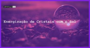 Energização de Cristais com o Sol - Energização de Cristais com o Sol