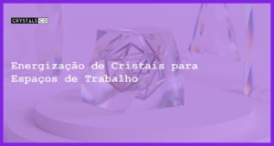 Energização de Cristais para Espaços de Trabalho - Energização de Cristais para Espaços de Trabalho