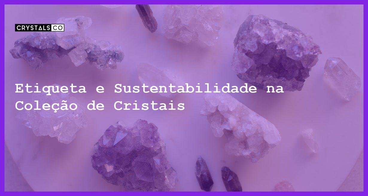 Etiqueta e Sustentabilidade na Coleção de Cristais - Etiqueta e Sustentabilidade na Coleção de Cristais