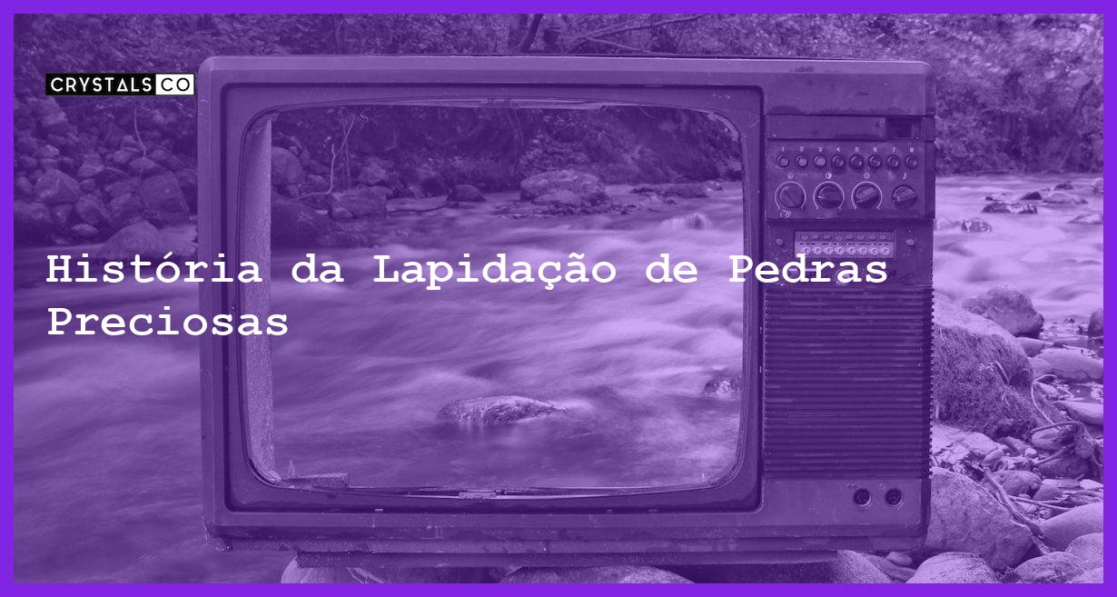 História da Lapidação de Pedras Preciosas - História da Lapidação de Pedras Preciosas