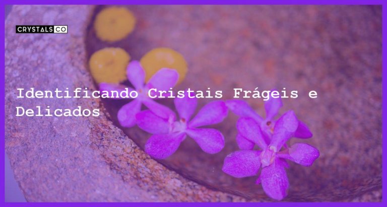 Identificando Cristais Frágeis e Delicados - Identificando Cristais Frágeis e Delicados