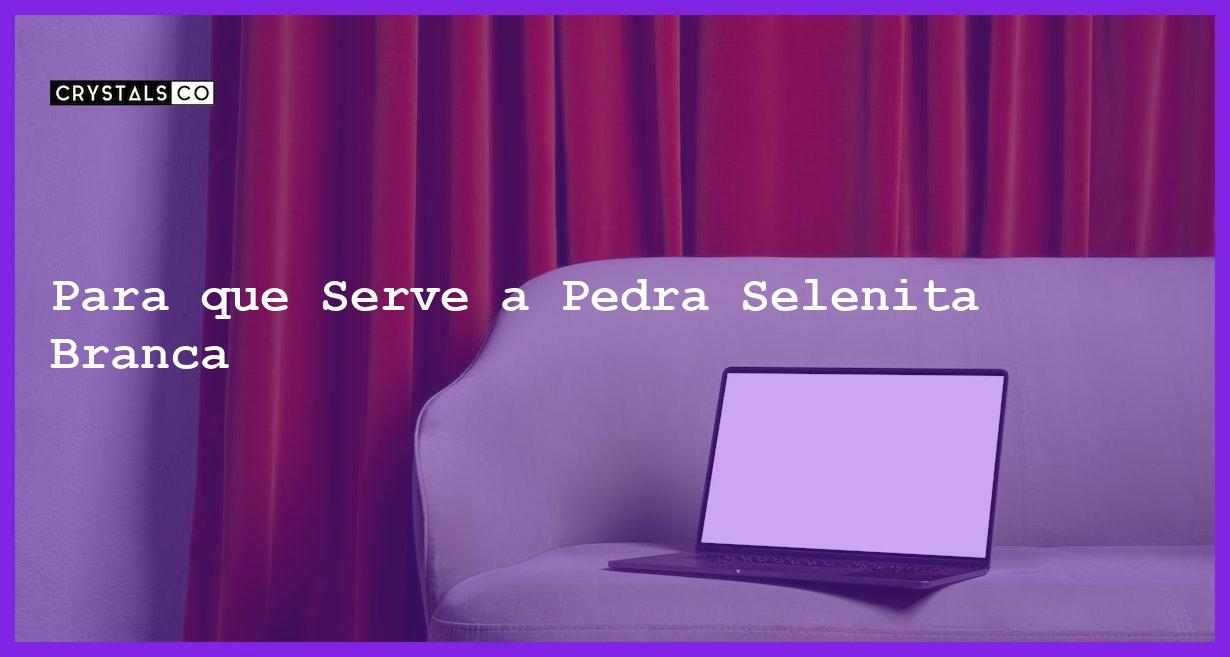 Para que Serve a Pedra Selenita Branca - Para que Serve a Pedra Selenita Branca