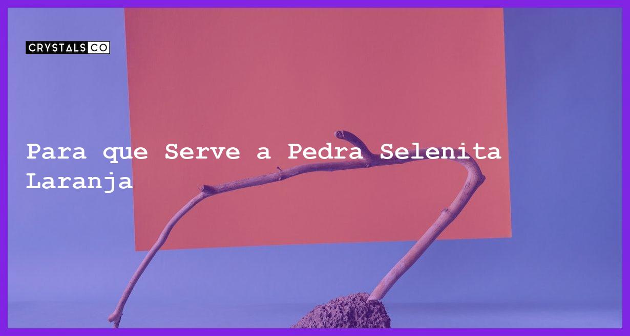 Para que Serve a Pedra Selenita Laranja - Para que Serve a Pedra Selenita Laranja