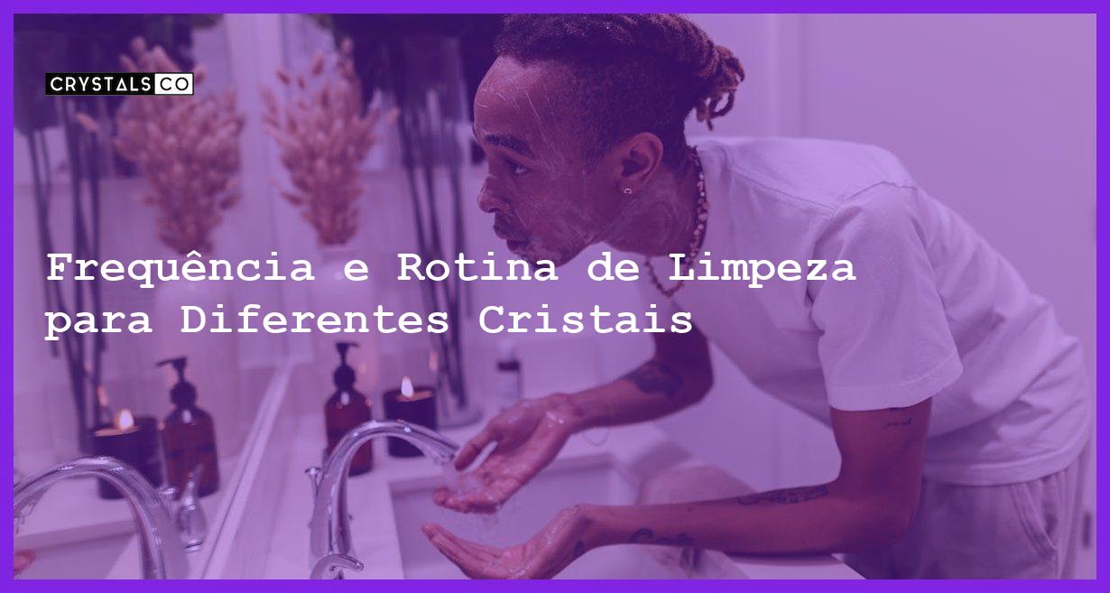 Frequência e Rotina de Limpeza para Diferentes Cristais - Rotina de Limpeza para Cristais