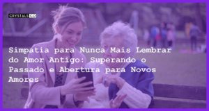 Simpatia para Nunca Mais Lembrar do Amor Antigo: Superando o Passado e Abertura para Novos Amores - Simpatia PARA NUNCA MAIS LEMBRAR DO AMOR ANTIGO