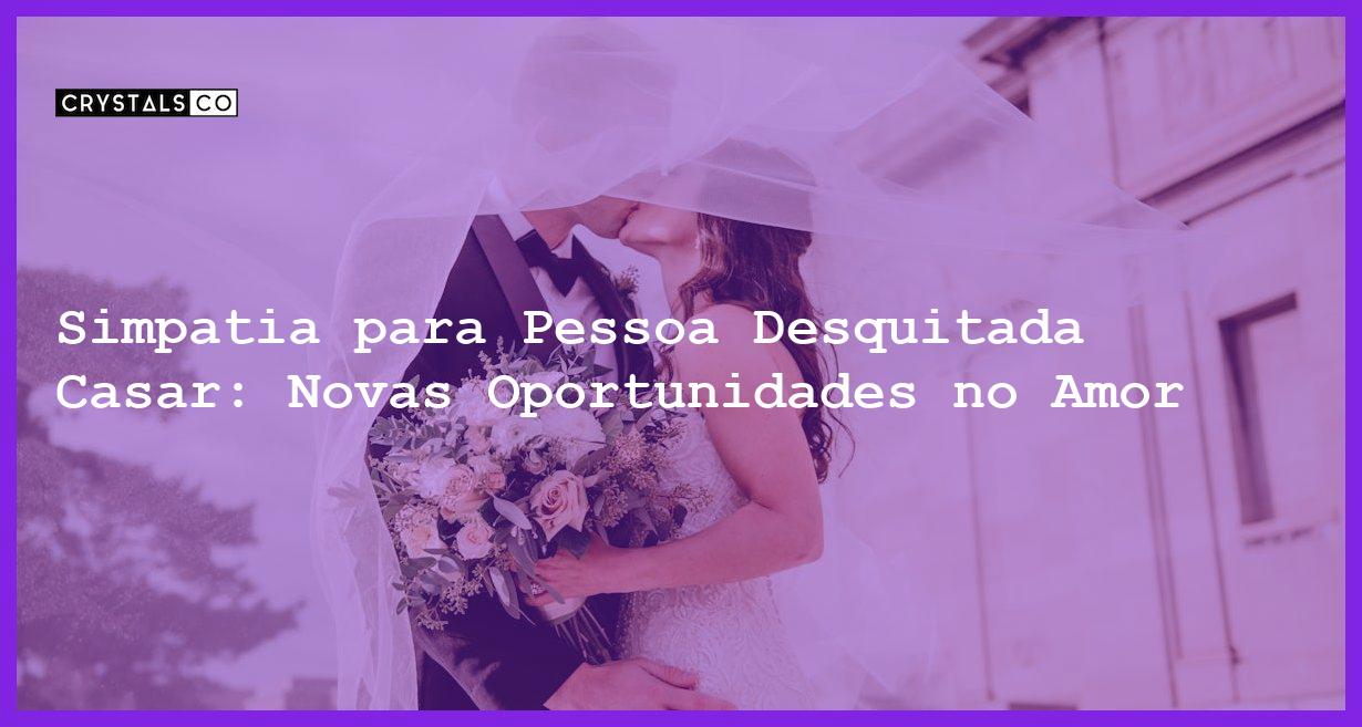 Simpatia para Pessoa Desquitada Casar: Novas Oportunidades no Amor - Simpatia PARA PESSOA DESQUITADA CASAR