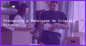 Transporte e Embalagem de Cristais Frágeis - Transporte e Embalagem de Cristais Frágeis