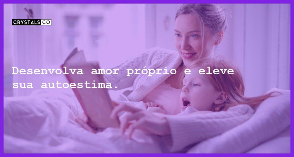Desenvolva amor próprio e eleve sua autoestima. - como desenvolver amor proprio