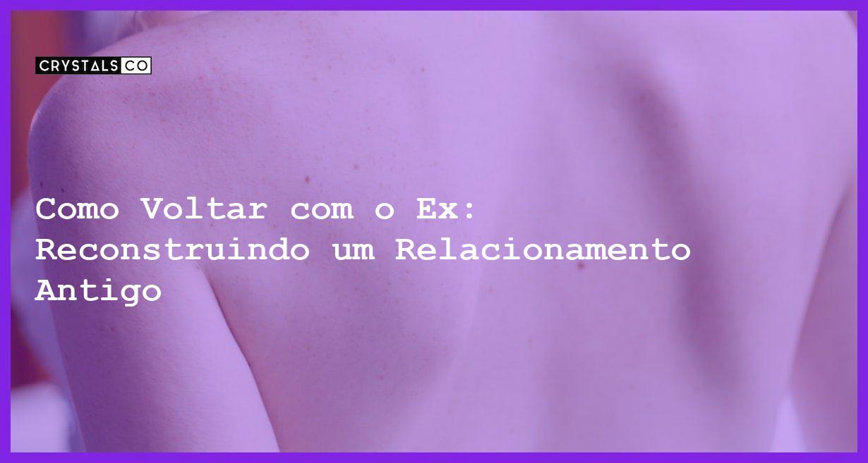 Como Voltar com o Ex: Reconstruindo um Relacionamento Antigo - como voltar com o ex