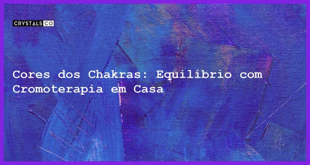 Cores dos Chakras: Equilíbrio com Cromoterapia em Casa - cores dos chakras
