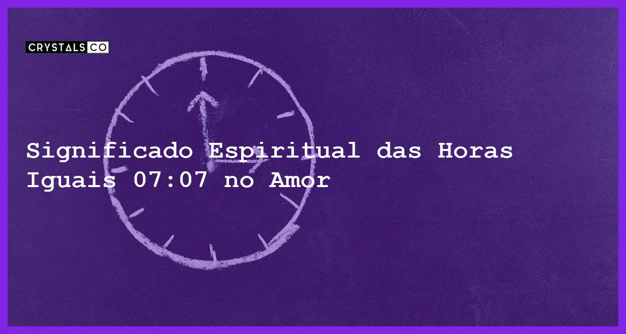 Significado Espiritual das Horas Iguais 07:07 no Amor - horas iguais 07 07