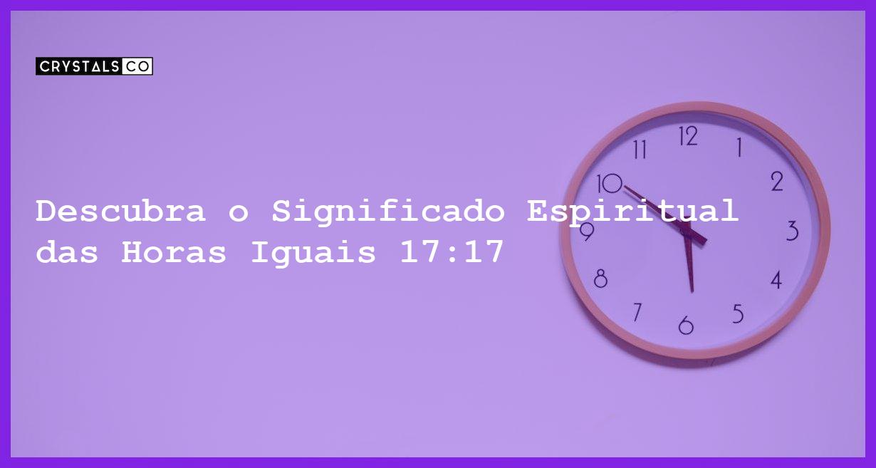 Descubra o Significado Espiritual das Horas Iguais 17:17 - horas iguais 17 17