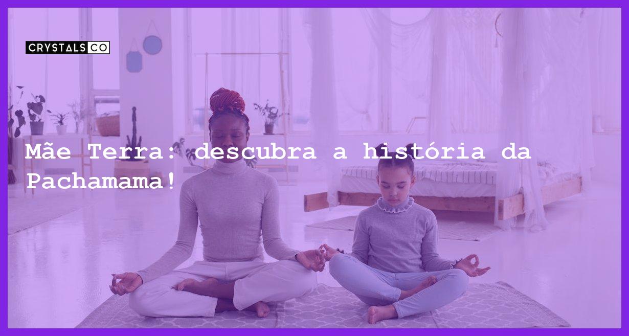 Mãe Terra: descubra a história da Pachamama! - mae terra a energia