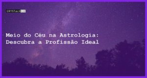 Meio do Céu na Astrologia: Descubra a Profissão Ideal - meio do ceu astrologia