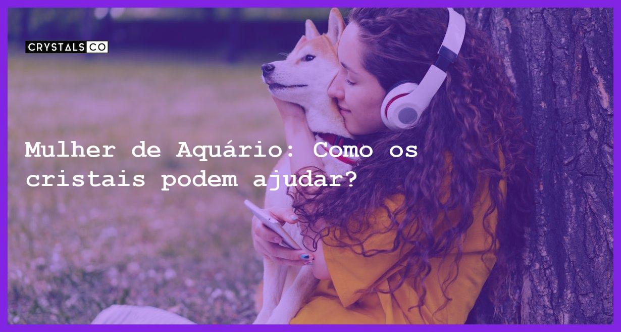 Mulher de Aquário: Como os cristais podem ajudar? - mulher signo aquario