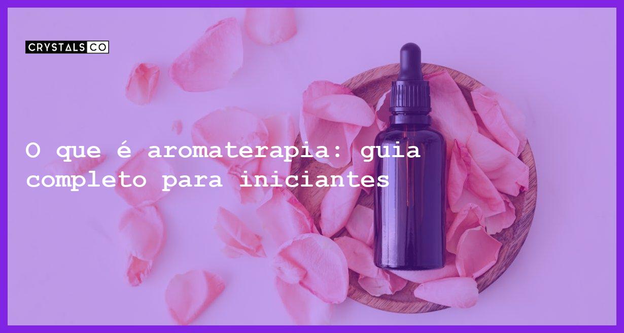 O que é aromaterapia: guia completo para iniciantes - o que e aromaterapia