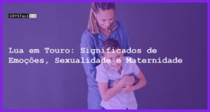 Lua em Touro: Significados de Emoções, Sexualidade e Maternidade - significados da lua em touro emocoes sexualidade e maternidade