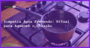 Simpatia Água Fervendo: Ritual para Aquecer o Coração - simpatia agua fervendo