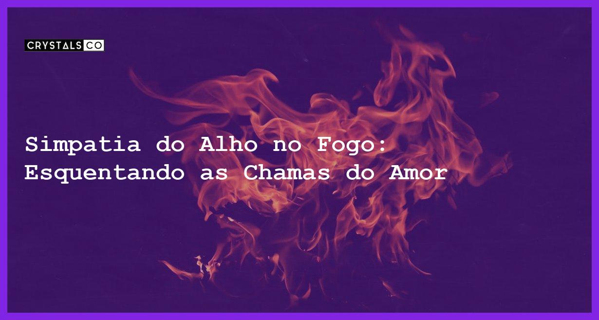 Simpatia do Alho no Fogo: Esquentando as Chamas do Amor - simpatia do alho no fogo