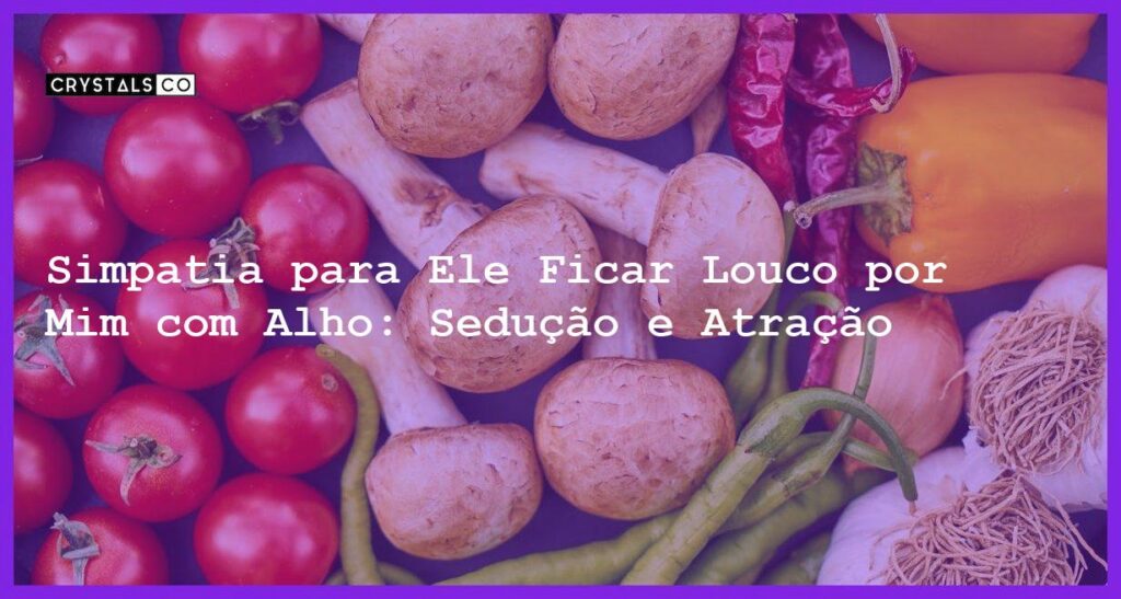 Simpatia para Ele Ficar Louco por Mim com Alho: Sedução e Atração - simpatia para ele ficar louco por mim com alho